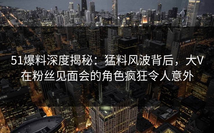 51爆料深度揭秘：猛料风波背后，大V在粉丝见面会的角色疯狂令人意外