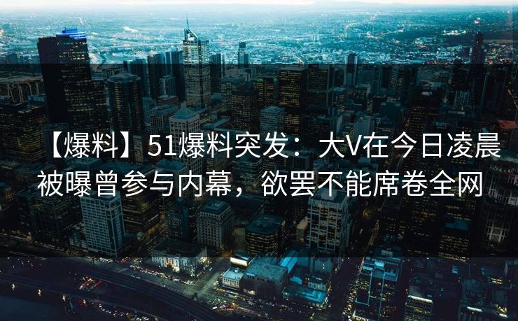 【爆料】51爆料突发：大V在今日凌晨被曝曾参与内幕，欲罢不能席卷全网