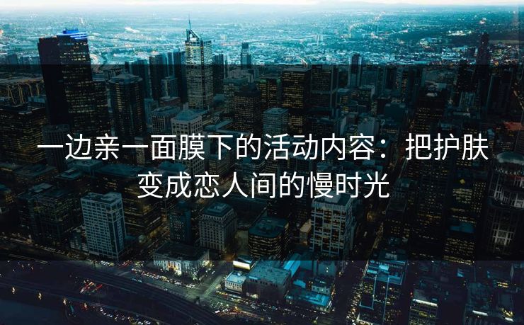 一边亲一面膜下的活动内容:把护肤变成恋人间的慢时光 一边亲一面膜下的活动内容:把护肤变成恋人间的慢时光