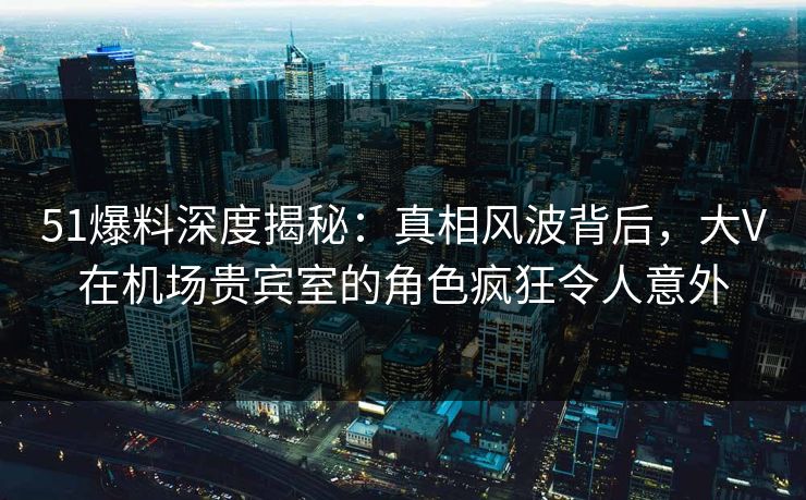 51爆料深度揭秘：真相风波背后，大V在机场贵宾室的角色疯狂令人意外