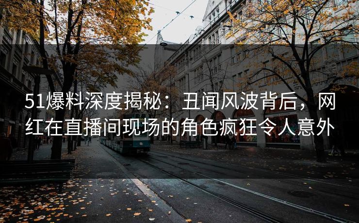 51爆料深度揭秘：丑闻风波背后，网红在直播间现场的角色疯狂令人意外