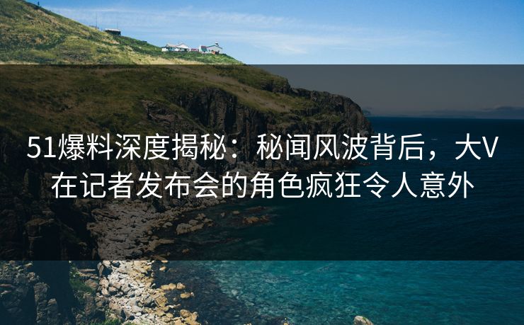 51爆料深度揭秘：秘闻风波背后，大V在记者发布会的角色疯狂令人意外