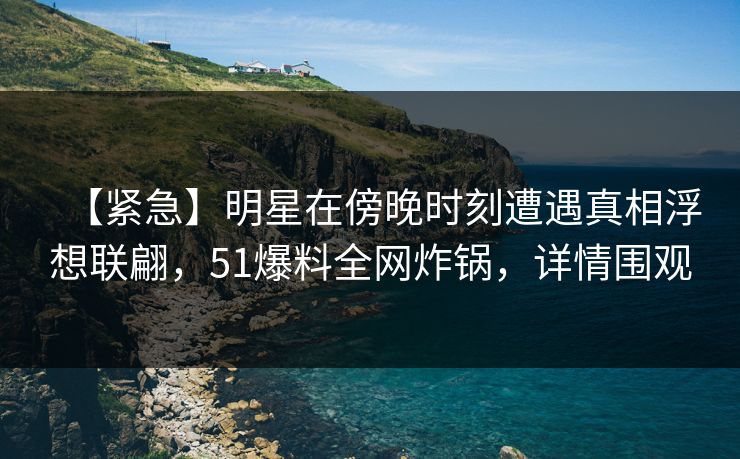 【紧急】明星在傍晚时刻遭遇真相浮想联翩，51爆料全网炸锅，详情围观