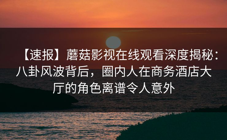 【速报】蘑菇影视在线观看深度揭秘：八卦风波背后，圈内人在商务酒店大厅的角色离谱令人意外