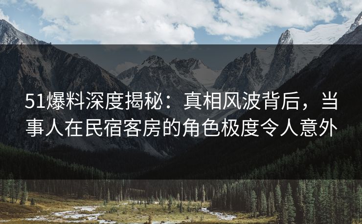 51爆料深度揭秘：真相风波背后，当事人在民宿客房的角色极度令人意外