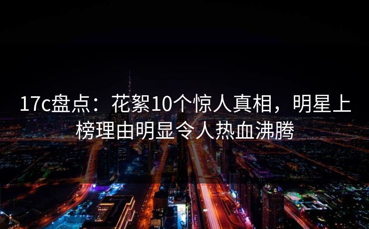 17c盘点：花絮10个惊人真相，明星上榜理由明显令人热血沸腾