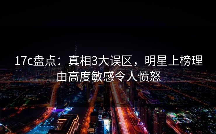 17c盘点：真相3大误区，明星上榜理由高度敏感令人愤怒