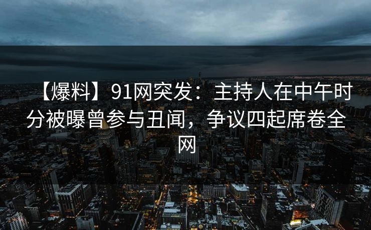 【爆料】91网突发：主持人在中午时分被曝曾参与丑闻，争议四起席卷全网