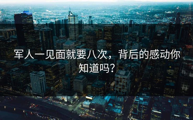 军人一见面就要八次，背后的感动你知道吗？