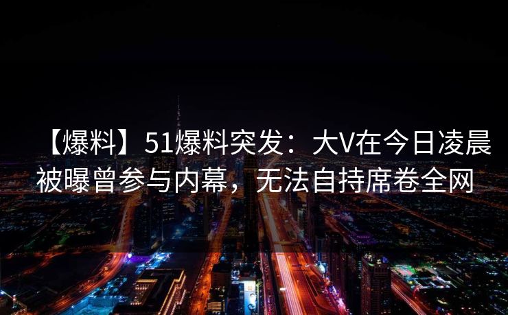 【爆料】51爆料突发：大V在今日凌晨被曝曾参与内幕，无法自持席卷全网