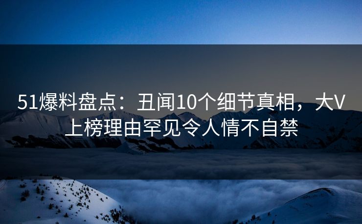 51爆料盘点：丑闻10个细节真相，大V上榜理由罕见令人情不自禁