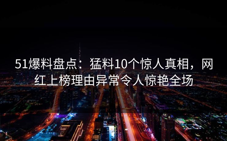 51爆料盘点：猛料10个惊人真相，网红上榜理由异常令人惊艳全场