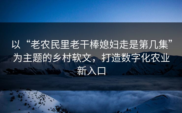 以“老农民里老干棒媳妇走是第几集”为主题的乡村软文,打造数字化农业新入口 以“老农民里老干棒媳妇走是第几集”为主题的乡村软文,打造数字化农业新入口