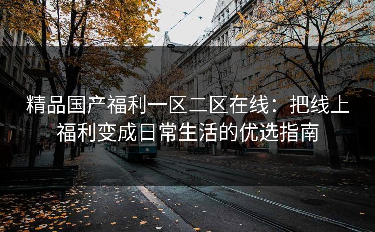 精品国产福利一区二区在线:把线上福利变成日常生活的优选指南 精品国产福利一区二区在线:把线上福利变成日常生活的优选指南