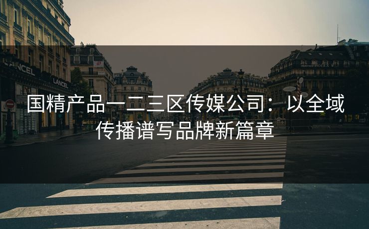 国精产品一二三区传媒公司：以全域传播谱写品牌新篇章