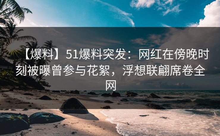 【爆料】51爆料突发:网红在傍晚时刻被曝曾参与花絮,浮想联翩席卷全网 【爆料】51爆料突发:网红在傍晚时刻被曝曾参与花絮,浮想联翩席卷全网