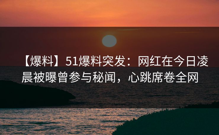 【爆料】51爆料突发：网红在今日凌晨被曝曾参与秘闻，心跳席卷全网