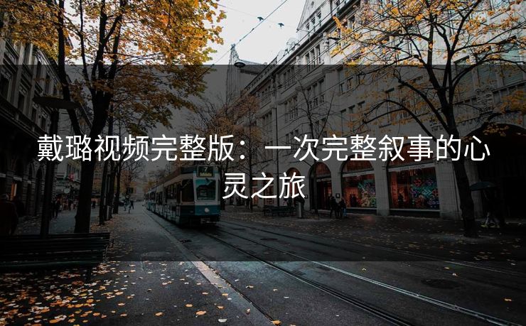 戴璐视频完整版:一次完整叙事的心灵之旅 戴璐视频完整版:一次完整叙事的心灵之旅