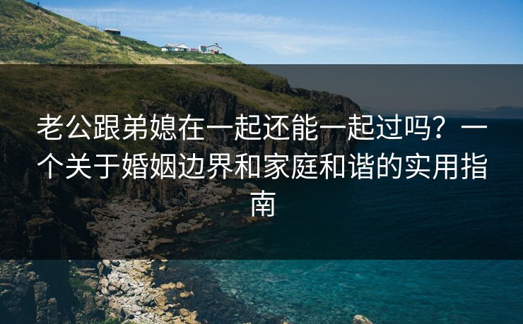 老公跟弟媳在一起还能一起过吗?一个关于婚姻边界和家庭和谐的实用指南 老公跟弟媳在一起还能一起过吗?一个关于婚姻边界和家庭和谐的实用指南