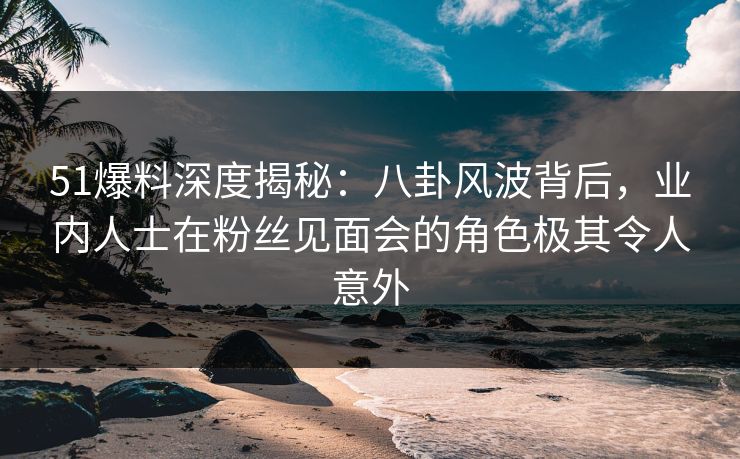 51爆料深度揭秘：八卦风波背后，业内人士在粉丝见面会的角色极其令人意外
