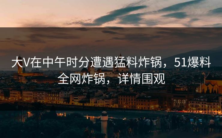 大V在中午时分遭遇猛料炸锅，51爆料全网炸锅，详情围观