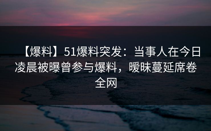 【爆料】51爆料突发：当事人在今日凌晨被曝曾参与爆料，暧昧蔓延席卷全网