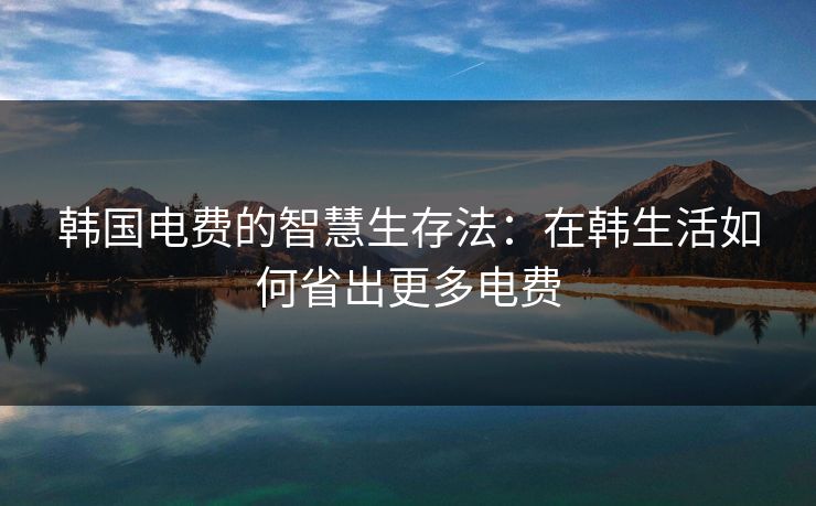 韩国电费的智慧生存法:在韩生活如何省出更多电费 韩国电费的智慧生存法:在韩生活如何省出更多电费