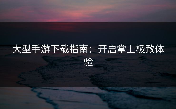 大型手游下载指南：开启掌上极致体验