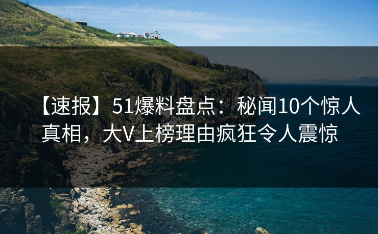 【速报】51爆料盘点：秘闻10个惊人真相，大V上榜理由疯狂令人震惊