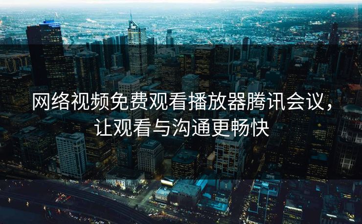 网络视频免费观看播放器腾讯会议,让观看与沟通更畅快 网络视频免费观看播放器腾讯会议,让观看与沟通更畅快