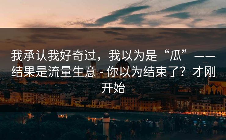 我承认我好奇过,我以为是“瓜”——结果是流量生意 - 你以为结束了?才刚开始 我承认我好奇过,我以为是“瓜”——结果是流量生意 - 你以为结束了?才刚开始