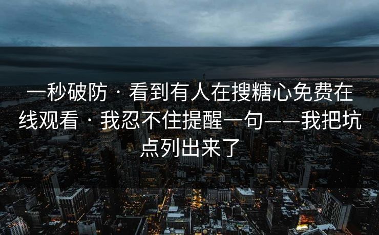 一秒破防 · 看到有人在搜糖心免费在线观看 · 我忍不住提醒一句——我把坑点列出来了 一秒破防 · 看到有人在搜糖心免费在线观看 · 我忍不住提醒一句——我把坑点列出来了