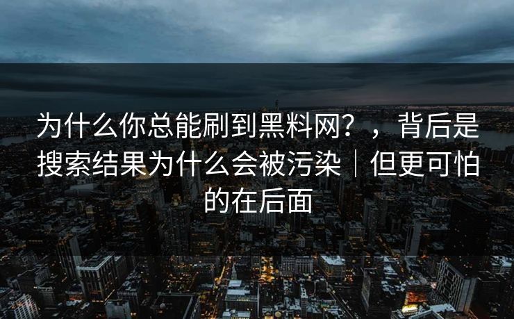 为什么你总能刷到黑料网?,背后是搜索结果为什么会被污染|但更可怕的在后面 为什么你总能刷到黑料网?,背后是搜索结果为什么会被污染|但更可怕的在后面