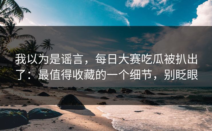 我以为是谣言，每日大赛吃瓜被扒出了：最值得收藏的一个细节，别眨眼